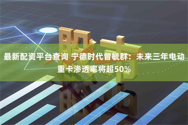 最新配资平台查询 宁德时代曾毓群：未来三年电动重卡渗透率将超50%