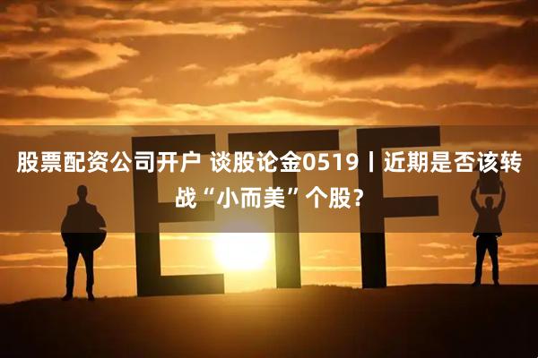 股票配资公司开户 谈股论金0519丨近期是否该转战“小而美”个股？