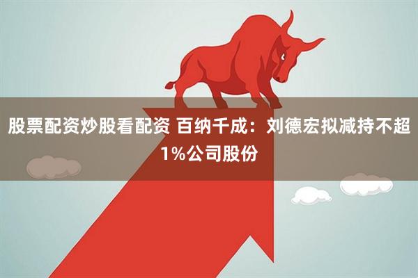 股票配资炒股看配资 百纳千成：刘德宏拟减持不超1%公司股份