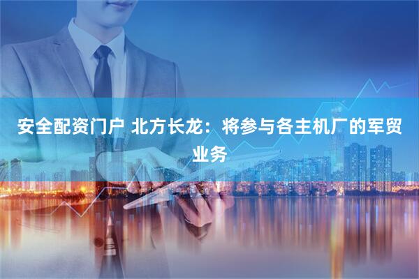 安全配资门户 北方长龙：将参与各主机厂的军贸业务