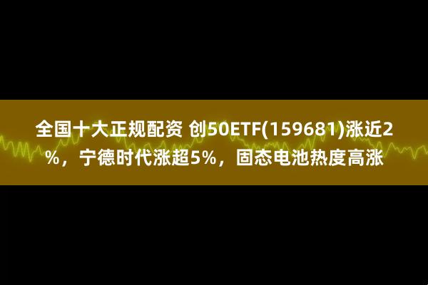 全国十大正规配资 创50ETF(159681)涨近2%，宁德时代涨超5%，固态电池热度高涨