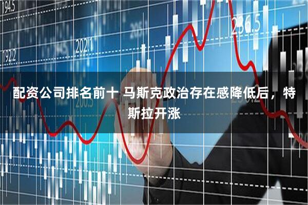 配资公司排名前十 马斯克政治存在感降低后，特斯拉开涨