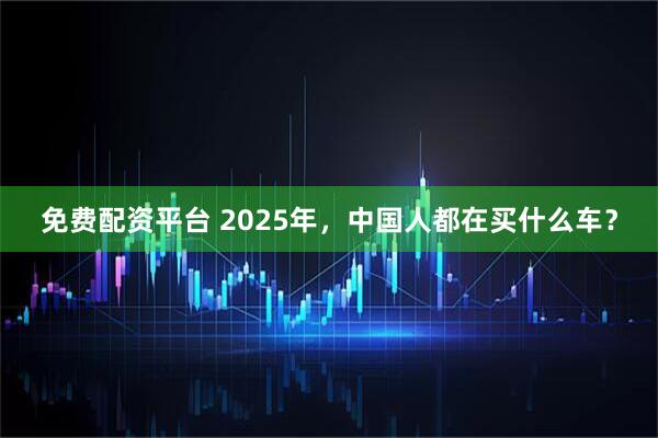 免费配资平台 2025年，中国人都在买什么车？