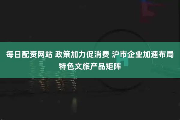每日配资网站 政策加力促消费 沪市企业加速布局特色文旅产品矩阵