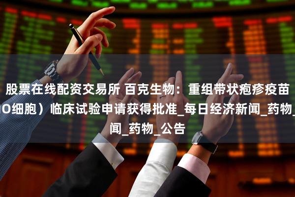 股票在线配资交易所 百克生物：重组带状疱疹疫苗（CHO细胞）临床试验申请获得批准_每日经济新闻_药物_公告