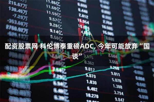 配资股票网 科伦博泰重磅ADC, 今年可能放弃“国谈”