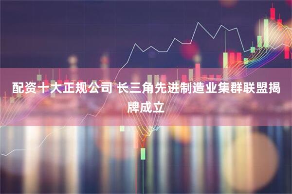 配资十大正规公司 长三角先进制造业集群联盟揭牌成立