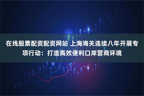 在线股票配资配资网站 上海海关连续八年开展专项行动:打造高效便利口岸营商环境