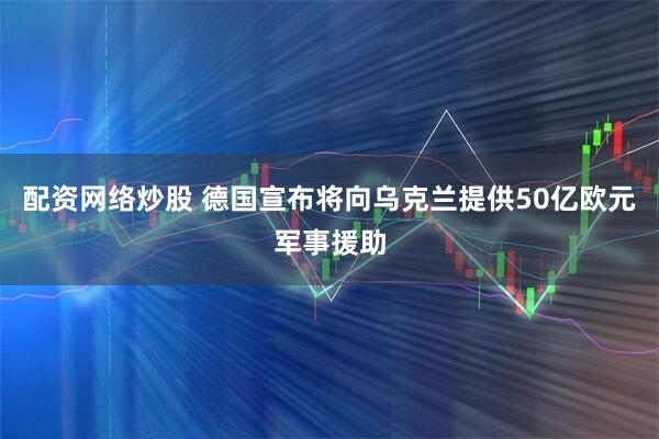 配资网络炒股 德国宣布将向乌克兰提供50亿欧元军事援助