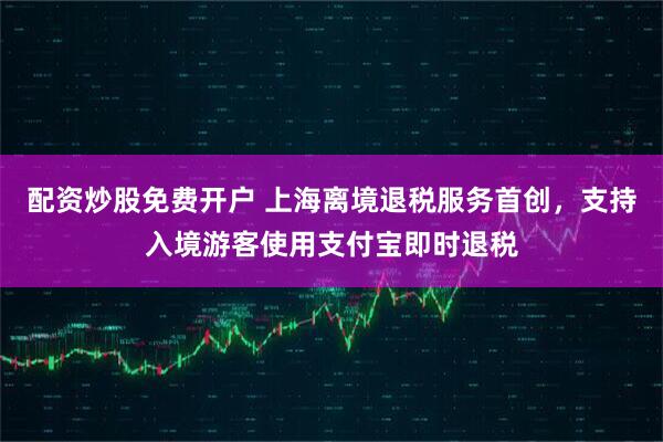 配资炒股免费开户 上海离境退税服务首创，支持入境游客使用支付宝即时退税