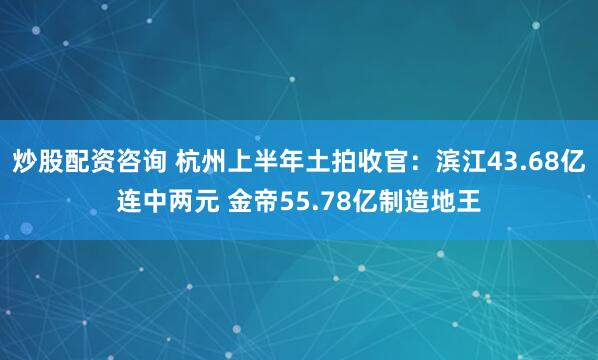 炒股配资咨询 杭州上半年土拍收官：滨江43.68亿连中两元 金帝55.78亿制造地王