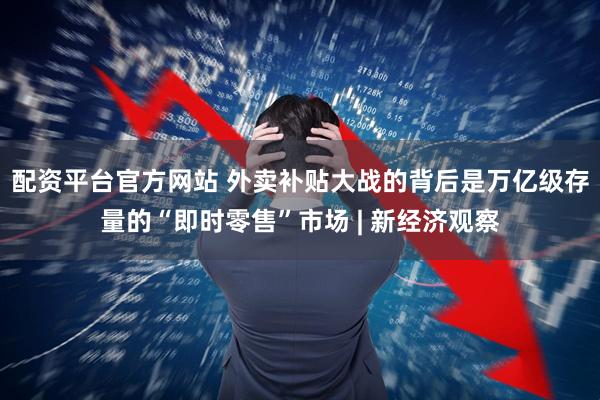 配资平台官方网站 外卖补贴大战的背后是万亿级存量的“即时零售”市场 | 新经济观察