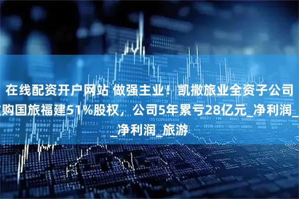 在线配资开户网站 做强主业！凯撒旅业全资子公司拟收购国旅福建51%股权，公司5年累亏28亿元_净利润_旅游