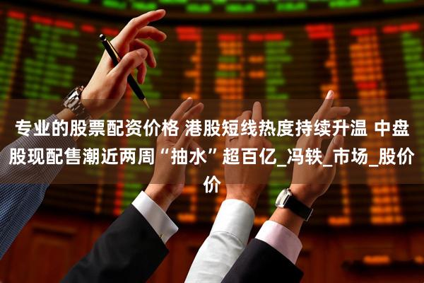 专业的股票配资价格 港股短线热度持续升温 中盘股现配售潮近两周“抽水”超百亿_冯轶_市场_股价