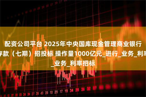 配资公司平台 2025年中央国库现金管理商业银行定期存款（七期）招投标 操作量1000亿元_进行_业务_利率招标