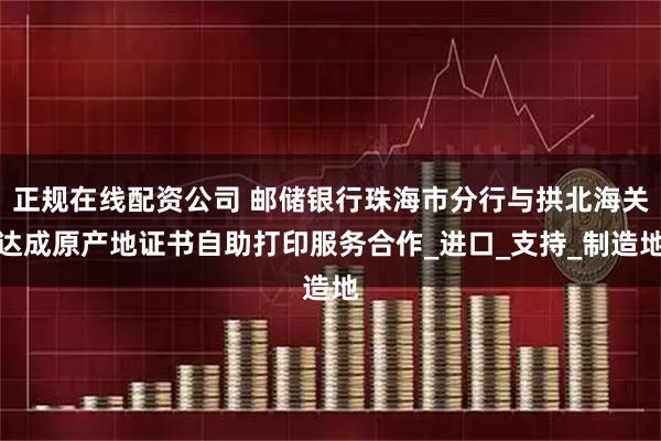 正规在线配资公司 邮储银行珠海市分行与拱北海关达成原产地证书自助打印服务合作_进口_支持_制造地