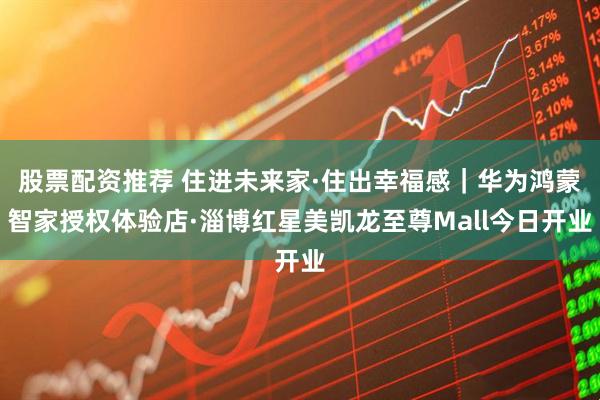 股票配资推荐 住进未来家·住出幸福感｜华为鸿蒙智家授权体验店·淄博红星美凯龙至尊Mall今日开业