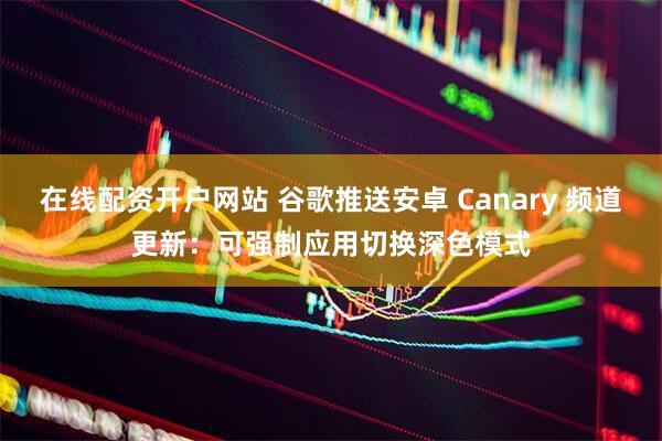 在线配资开户网站 谷歌推送安卓 Canary 频道更新：可强制应用切换深色模式