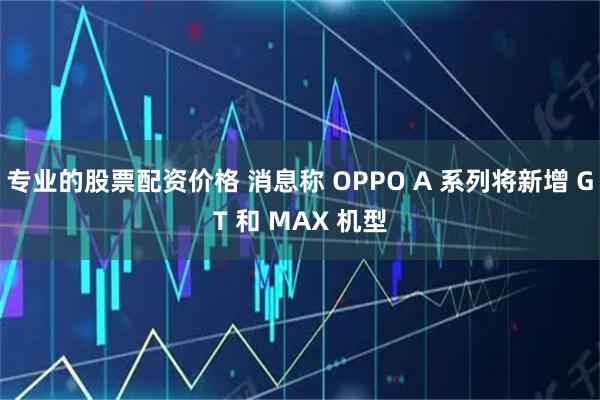 专业的股票配资价格 消息称 OPPO A 系列将新增 GT 和 MAX 机型